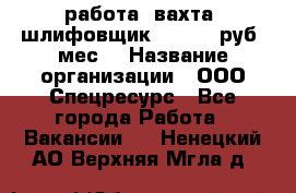 работа. вахта. шлифовщик. 50 000 руб./мес. › Название организации ­ ООО Спецресурс - Все города Работа » Вакансии   . Ненецкий АО,Верхняя Мгла д.